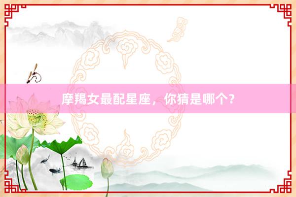 摩羯女最配星座，你猜是哪个？
