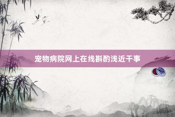 宠物病院网上在线斟酌浅近干事